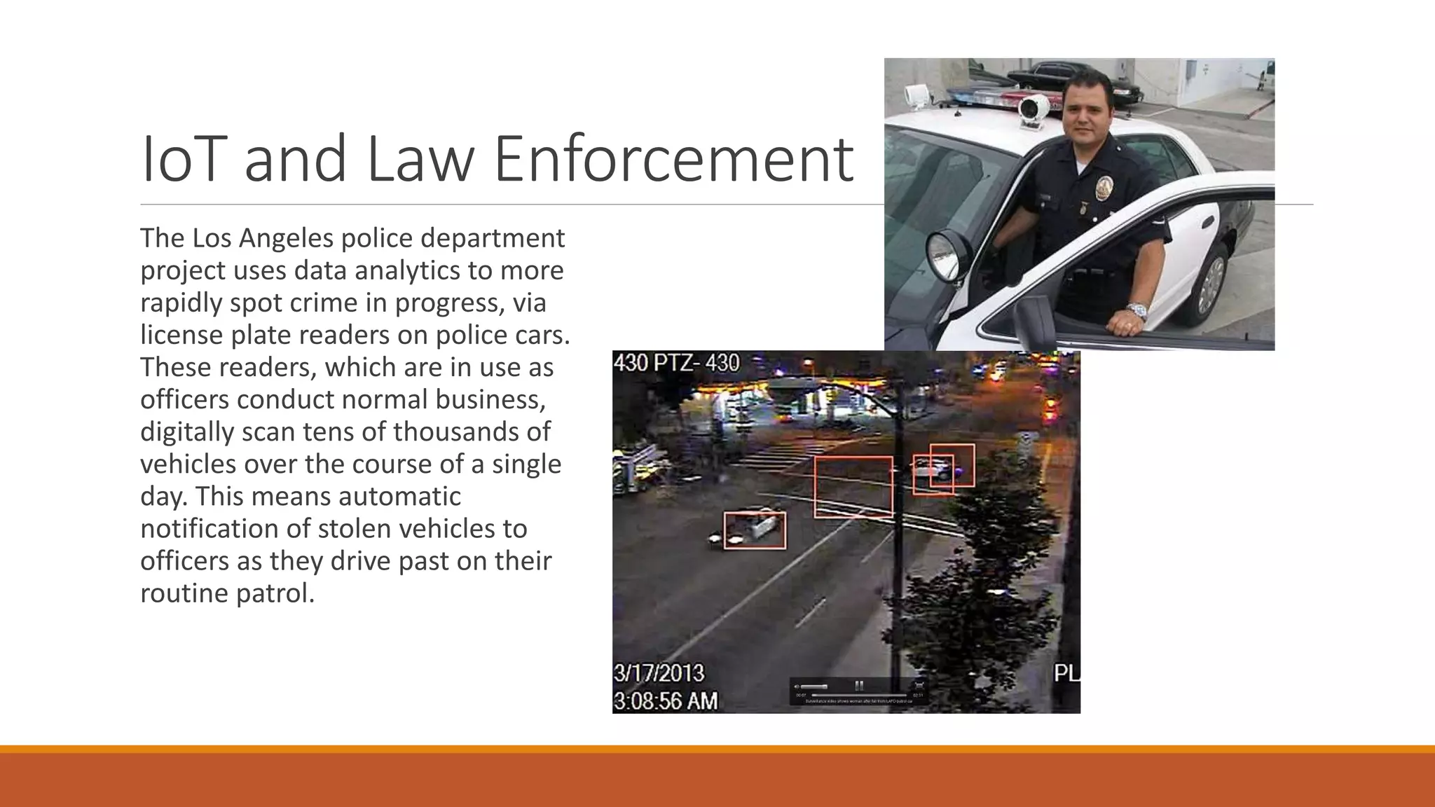 IoT and Law Enforcement
The Los Angeles police department
project uses data analytics to more
rapidly spot crime in progress, via
license plate readers on police cars.
These readers, which are in use as
officers conduct normal business,
digitally scan tens of thousands of
vehicles over the course of a single
day. This means automatic
notification of stolen vehicles to
officers as they drive past on their
routine patrol.
 