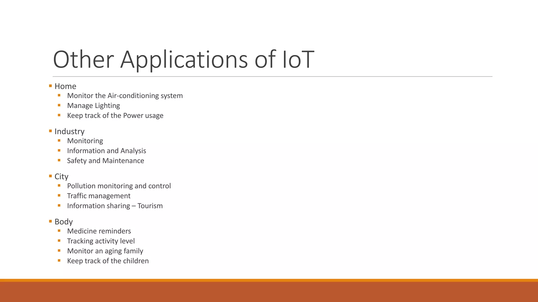 Other Applications of IoT
 Home
 Monitor the Air-conditioning system
 Manage Lighting
 Keep track of the Power usage
 Industry
 Monitoring
 Information and Analysis
 Safety and Maintenance
 City
 Pollution monitoring and control
 Traffic management
 Information sharing – Tourism
 Body
 Medicine reminders
 Tracking activity level
 Monitor an aging family
 Keep track of the children
 