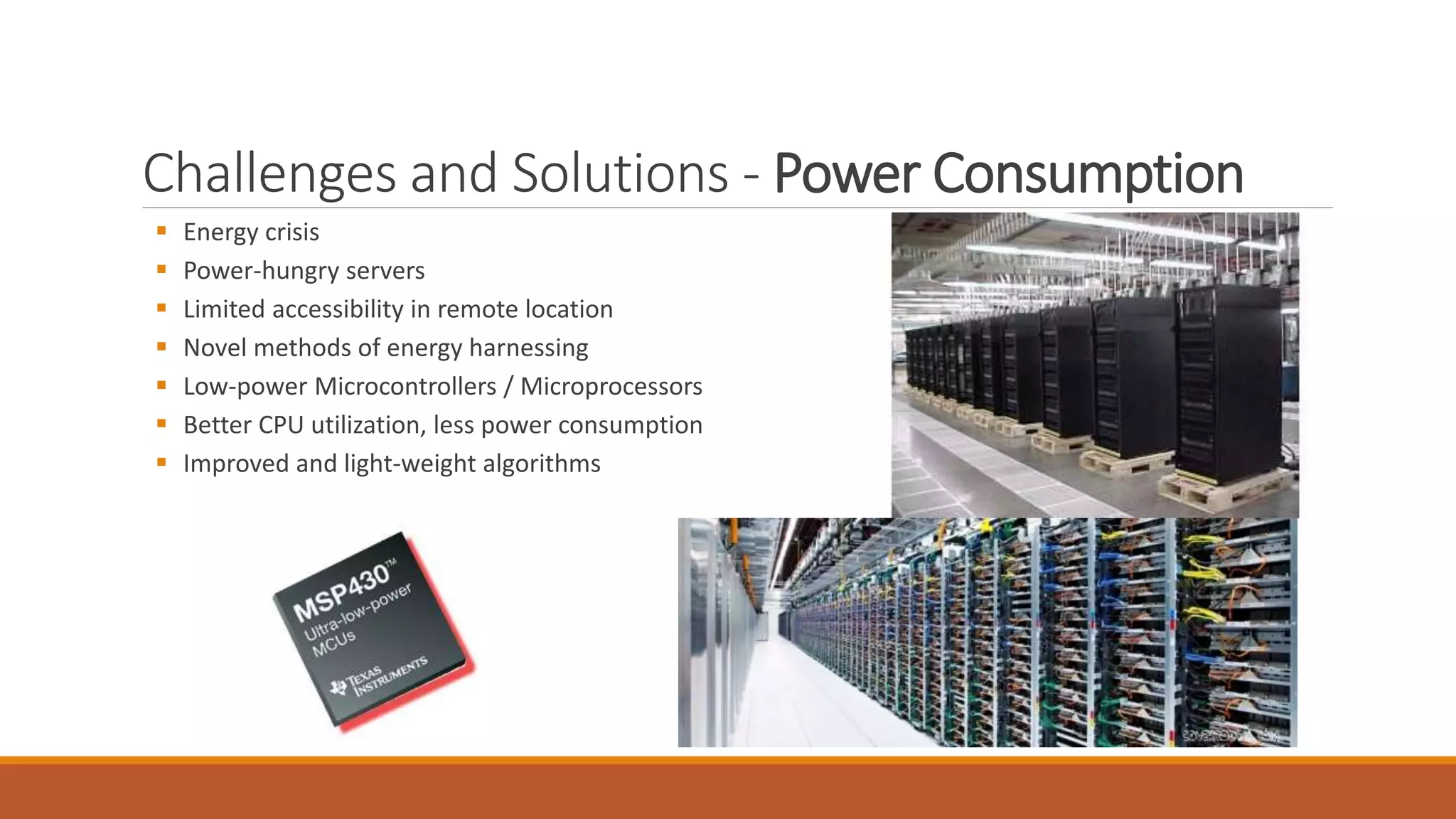 Challenges and Solutions - Power Consumption
 Energy crisis
 Power-hungry servers
 Limited accessibility in remote location
 Novel methods of energy harnessing
 Low-power Microcontrollers / Microprocessors
 Better CPU utilization, less power consumption
 Improved and light-weight algorithms
 