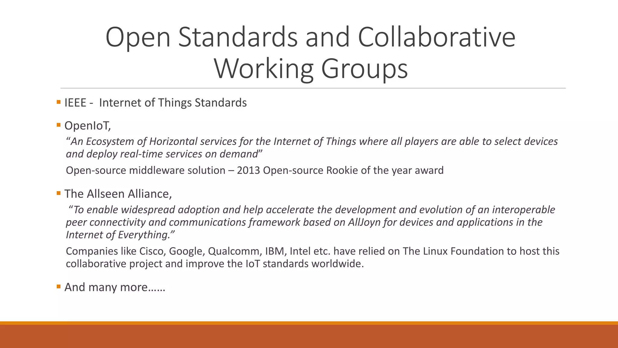 Open Standards and Collaborative
Working Groups
 IEEE - Internet of Things Standards
 OpenIoT,
“An Ecosystem of Horizontal services for the Internet of Things where all players are able to select devices
and deploy real-time services on demand”
Open-source middleware solution – 2013 Open-source Rookie of the year award
 The Allseen Alliance,
“To enable widespread adoption and help accelerate the development and evolution of an interoperable
peer connectivity and communications framework based on AllJoyn for devices and applications in the
Internet of Everything.”
Companies like Cisco, Google, Qualcomm, IBM, Intel etc. have relied on The Linux Foundation to host this
collaborative project and improve the IoT standards worldwide.
 And many more……
 