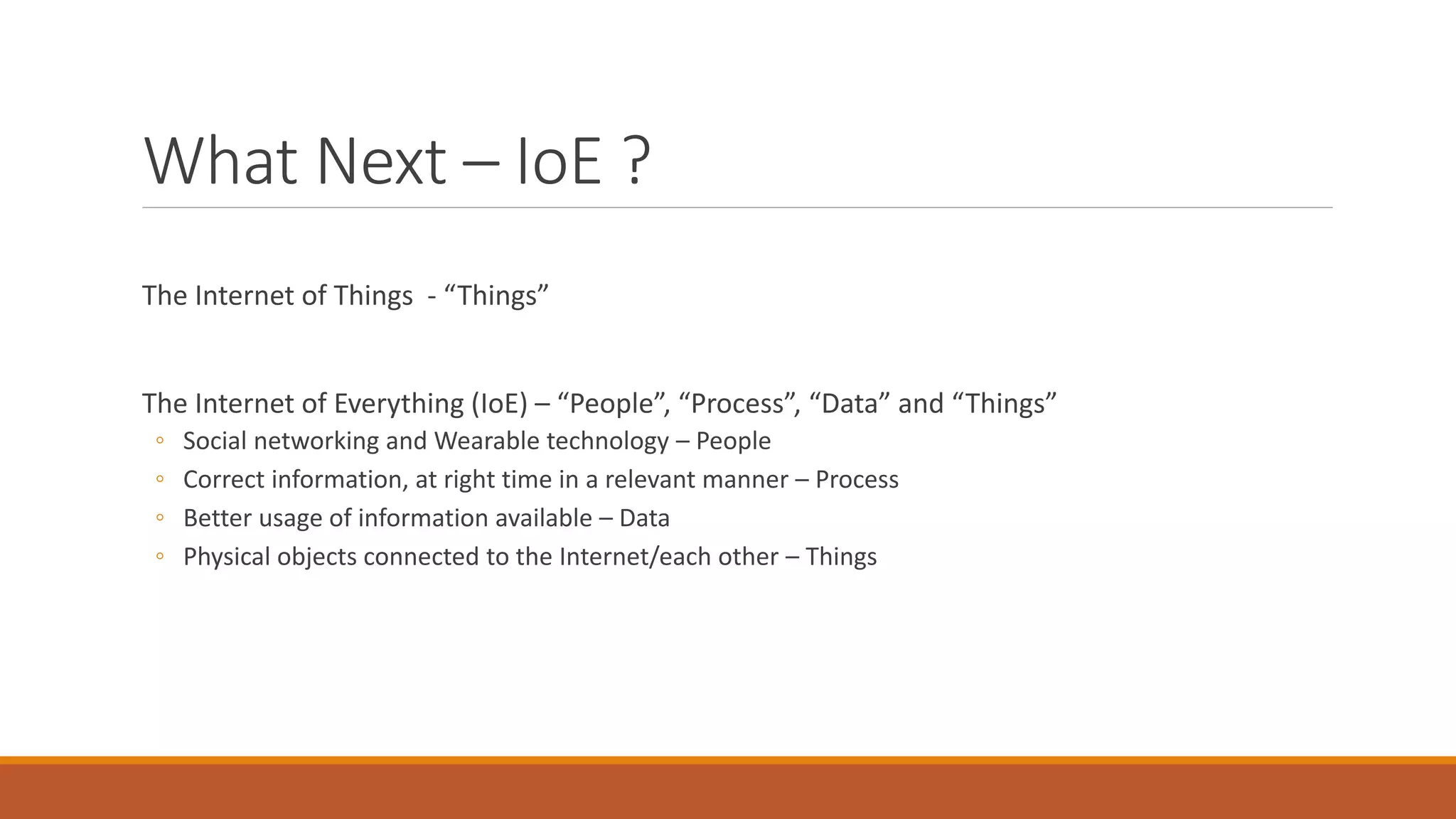 What Next – IoE ?
The Internet of Things - “Things”
The Internet of Everything (IoE) – “People”, “Process”, “Data” and “Things”
◦ Social networking and Wearable technology – People
◦ Correct information, at right time in a relevant manner – Process
◦ Better usage of information available – Data
◦ Physical objects connected to the Internet/each other – Things
 