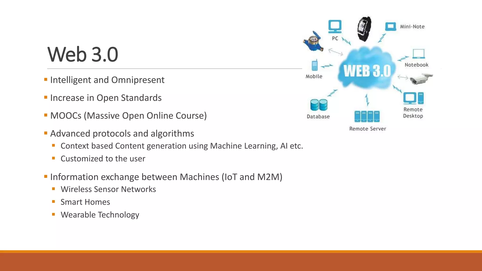 Web 3.0
 Intelligent and Omnipresent
 Increase in Open Standards
 MOOCs (Massive Open Online Course)
 Advanced protocols and algorithms
 Context based Content generation using Machine Learning, AI etc.
 Customized to the user
 Information exchange between Machines (IoT and M2M)
 Wireless Sensor Networks
 Smart Homes
 Wearable Technology
 