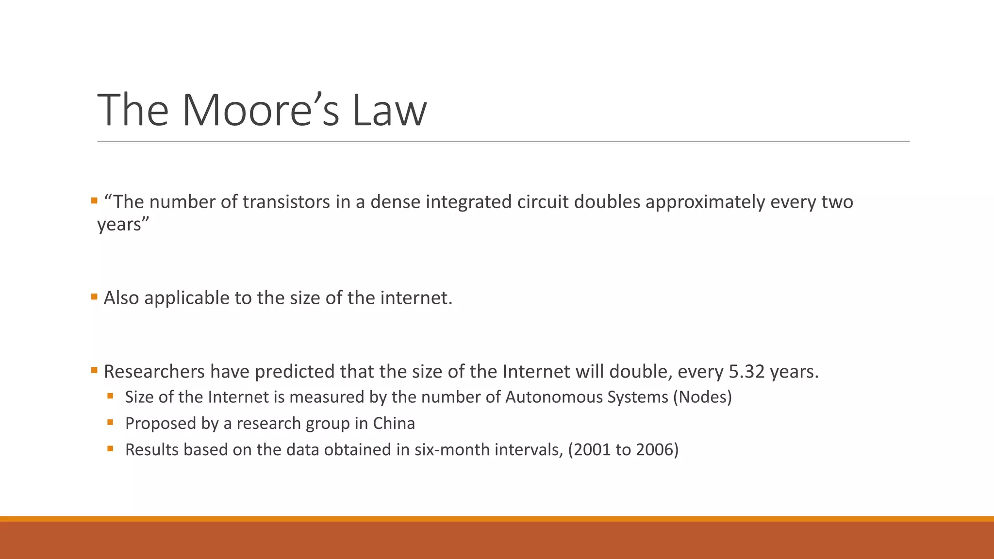 The Moore’s Law
 “The number of transistors in a dense integrated circuit doubles approximately every two
years”
 Also applicable to the size of the internet.
 Researchers have predicted that the size of the Internet will double, every 5.32 years.
 Size of the Internet is measured by the number of Autonomous Systems (Nodes)
 Proposed by a research group in China
 Results based on the data obtained in six-month intervals, (2001 to 2006)
 