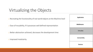 Virtualizing the Objects
o Recreating the functionality of real-world objects at the Machine level
o Ease of reusability, if it possesses well defined representation
o Better abstraction achieved, decreases the development time
o Improved modularity
 