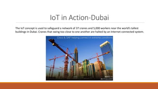 IoT in Action-Dubai
The IoT concept is used to safeguard a network of 37 cranes and 5,000 workers near the world’s tallest
buildings in Dubai. Cranes that swing too close to one another are halted by an Internet-connected system.
 