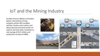 IoT and the Mining Industry
Dundee Precious Metals a Canadian-
based, international mining
company utilizes WiFi-enabled
vehicles, haulers and crushers and
above-ground command centers to
capture real-time data, resulting in a
cost-savings of $2.5 million and
production increase of 400%.
 