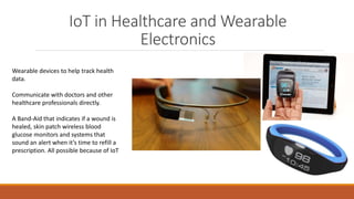 IoT in Healthcare and Wearable
Electronics
Wearable devices to help track health
data.
Communicate with doctors and other
healthcare professionals directly.
A Band-Aid that indicates if a wound is
healed, skin patch wireless blood
glucose monitors and systems that
sound an alert when it’s time to refill a
prescription. All possible because of IoT
 