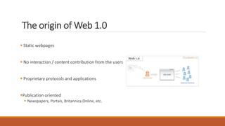 The origin of Web 1.0
 Static webpages
 No interaction / content contribution from the users
 Proprietary protocols and applications
Publication oriented
 Newspapers, Portals, Britannica Online, etc.
 