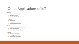 Other Applications of IoT
 Home
 Monitor the Air-conditioning system
 Manage Lighting
 Keep track of the Power usage
 Industry
 Monitoring
 Information and Analysis
 Safety and Maintenance
 City
 Pollution monitoring and control
 Traffic management
 Information sharing – Tourism
 Body
 Medicine reminders
 Tracking activity level
 Monitor an aging family
 Keep track of the children
 