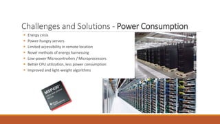 Challenges and Solutions - Power Consumption
 Energy crisis
 Power-hungry servers
 Limited accessibility in remote location
 Novel methods of energy harnessing
 Low-power Microcontrollers / Microprocessors
 Better CPU utilization, less power consumption
 Improved and light-weight algorithms
 