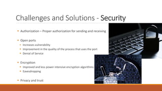 Challenges and Solutions - Security
 Authorization – Proper authorization for sending and receiving
 Open ports
 Increases vulnerability
 Improvement in the quality of the process that uses the port
 Denial of Service
 Encryption
 Improved and less power intensive encryption algorithms
 Eavesdropping
 Privacy and trust
 