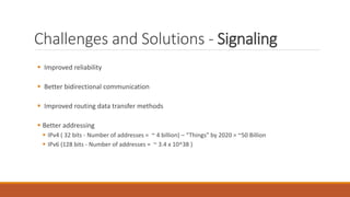 Challenges and Solutions - Signaling
 Improved reliability
 Better bidirectional communication
 Improved routing data transfer methods
 Better addressing
 IPv4 ( 32 bits - Number of addresses = ~ 4 billion) – “Things” by 2020 = ~50 Billion
 IPv6 (128 bits - Number of addresses = ~ 3.4 x 10^38 )
 