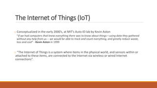 The Internet of Things (IoT)
o Conceptualized in the early 2000’s, at MIT’s Auto-ID lab by Kevin Aston
“If we had computers that knew everything there was to know about things—using data they gathered
without any help from us -- we would be able to track and count everything, and greatly reduce waste,
loss and cost” - Kevin Aston in 1999
o “The Internet of Things is a system where items in the physical world, and sensors within or
attached to these items, are connected to the Internet via wireless or wired Internet
connections”.
 