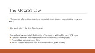 The Moore’s Law
 “The number of transistors in a dense integrated circuit doubles approximately every two
years”
 Also applicable to the size of the internet.
 Researchers have predicted that the size of the Internet will double, every 5.32 years.
 Size of the Internet is measured by the number of Autonomous Systems (Nodes)
 Proposed by a research group in China
 Results based on the data obtained in six-month intervals, (2001 to 2006)
 