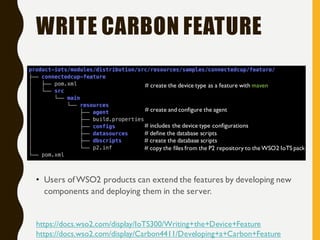 WRITE CARBON FEATURE
• Users ofWSO2 products can extend the features by developing new
components and deploying them in the server.
# create the database scripts
# define the database scripts
# includes the device type configurations
# create and configure the agent
# copy the files from the P2 repository to the WSO2 IoTS pack
# create the device type as a feature with maven
https://docs.wso2.com/display/IoTS300/Writing+the+Device+Feature
https://docs.wso2.com/display/Carbon4411/Developing+a+Carbon+Feature
 