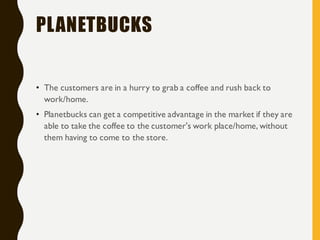 PLANETBUCKS
• The customers are in a hurry to grab a coffee and rush back to
work/home.
• Planetbucks can get a competitive advantage in the market if they are
able to take the coffee to the customer's work place/home, without
them having to come to the store.
 
