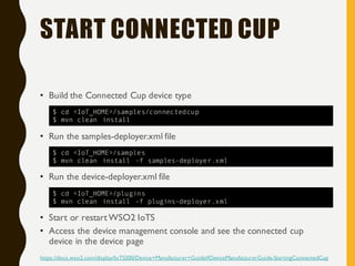 START CONNECTED CUP
• Build the Connected Cup device type
• Run the samples-deployer.xml file
• Run the device-deployer.xml file
• Start or restartWSO2 IoTS
• Access the device management console and see the connected cup
device in the device page
https://docs.wso2.com/display/IoTS300/Device+Manufacturer+Guide#DeviceManufacturerGuide-StartingConnectedCup
$ cd <IoT_HOME>/samples/connectedcup
$ mvn clean install
$ cd <IoT_HOME>/samples
$ mvn clean install -f samples-deployer.xml
$ cd <IoT_HOME>/plugins
$ mvn clean install -f plugins-deployer.xml
 