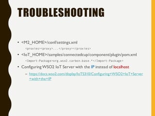 TROUBLESHOOTING
• <M2_HOME>/conf/settings.xml
<proxies><proxy>...</proxy></proxies>
• <IoT_HOME>/samples/connectedcup/component/plugin/pom.xml
<Import-Package>org.wso2.carbon.base.*</Import-Package>
• Configuring WSO2 IoT Server with the IP instead of localhost
– https://docs.wso2.com/display/IoTS310/Configuring+WSO2+IoT+Server
+with+the+IP
 