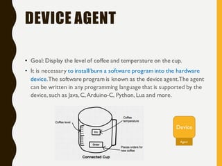 DEVICE AGENT
• Goal: Display the level of coffee and temperature on the cup.
• It is necessary to install/burn a software program into the hardware
device.The software program is known as the device agent.The agent
can be written in any programming language that is supported by the
device,such as Java,C,Arduino-C, Python, Lua and more.
Device
Agent
 