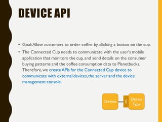 DEVICE API
• Goal:Allow customers to order coffee by clicking a button on the cup.
• The Connected Cup needs to communicate with the user's mobile
application that monitors the cup, and send details on the consumer
buying patterns and the coffee consumption data to Planetbucks.
Therefore,we create APIs for the Connected Cup device to
communicate with external devices,the server and the device
management console.
Device
Type
Device
APIs
 