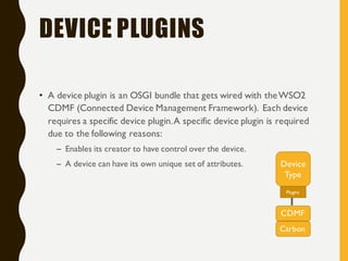 DEVICE PLUGINS
• A device plugin is an OSGI bundle that gets wired with theWSO2
CDMF (Connected Device Management Framework). Each device
requires a specific device plugin.A specific device plugin is required
due to the following reasons:
– Enables its creator to have control over the device.
– A device can have its own unique set of attributes. Device
Type
CDMF
Plugins
Carbon
 