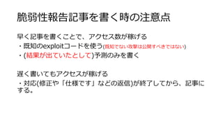 脆弱性報告記事を書く時の注意点
早く記事を書くことで、アクセス数が稼げる
・既知のexploitコードを使う(既知でない攻撃は公開すべきではない)
・(結果が出ていたとして)予測のみを書く
遅く書いてもアクセスが稼げる
・対応(修正や「仕様です」などの返信)が終了してから、記事に
する。
 