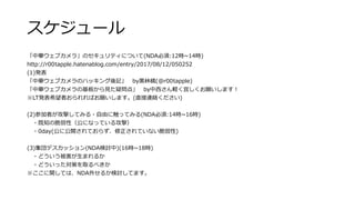 スケジュール
「中華ウェブカメラ」のセキュリティについて(NDA必須:12時~14時)
http://r00tapple.hatenablog.com/entry/2017/08/12/050252
(1)発表
「中華ウェブカメラのハッキング後記」 by黒林檎(@r00tapple)
「中華ウェブカメラの基板から見た疑問点」 by中西さん軽く宜しくお願いします！
※LT発表希望者おられればお願いします。(直接連絡ください)
(2)参加者が攻撃してみる・自由に触ってみる(NDA必須:14時~16時)
・既知の脆弱性（公になっている攻撃）
・0day(公に公開されておらず、修正されていない脆弱性)
(3)集団デスカッション(NDA検討中)(16時~18時)
・どういう被害が生まれるか
・どういった対策を取るべきか
※ここに関しては、NDA外せるか検討してます。
 