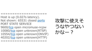 攻撃に使えそ
うなやつない
かなー？
====================
Host is up (0.027s latency).
Not shown: 65531 closed ports
PORT STATE SERVICE
9600/tcp open micromuse-ncpw
10080/tcp open unknown(RTSP)
10554/tcp open unknown(ONVIF)
40202/tcp open unknown(HTTP)
====================
 