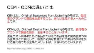 OEM・ODMの違いとは
OEMとは、Original Equipment Manufacturingの略語で、委託
者のブランドで製品を生産すること、または生産するメーカのこ
とです。
ODMとは、Original Design Manufacturingの略語で、委託者の
ブランドで製品を設計、生産することをいいます。
生産コスト削減のために製品またはその部品を他の国内企業や海
外企業などに委託して、販売に必要な数量だけの製品の供給を受
ける委託者である企業のメリットは、大きいものといえます。
http://www.smzs.co.jp/article/14330688.html
 