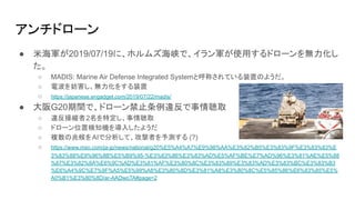 アンチドローン
● 米海軍が2019/07/19に、ホルムズ海峡で、イラン軍が使用するドローンを無力化し
た。
○ MADIS: Marine Air Defense Integrated Systemと呼称されている装置のようだ。
○ 電波を妨害し、無力化をする装置
○ https://japanese.engadget.com/2019/07/22/madis/
● 大阪G20期間で、ドローン禁止条例違反で事情聴取
○ 違反操縦者2名を特定し、事情聴取
○ ドローン位置検知機を導入したようだ
○ 複数の兆候をAIで分析して、攻撃者を予測する (?)
○ https://www.msn.com/ja-jp/news/national/g20%E5%A4%A7%E9%98%AA%E3%82%B5%E3%83%9F%E3%83%83%E
3%83%88%E9%96%8B%E5%B9%95-%E3%83%86%E3%83%AD%E5%AF%BE%E7%AD%96%E3%81%AE%E5%88
%87%E3%82%8A%E6%9C%AD%E3%81%AF%E3%80%8C%E3%83%89%E3%83%AD%E3%83%BC%E3%83%B3
%E6%A4%9C%E7%9F%A5%E5%99%A8%E3%80%8D%E3%81%A8%E3%80%8C%E5%85%86%E6%83%85%E5%
A0%B1%E3%80%8D/ar-AADwoTA#page=2
 