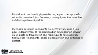 20
Etant donné que dans la plupart des cas, le patch des appareils
nécessite une mise à jour firmware, chose qui peut être complexe
à réaliser rapidement parfois.
Prenons le cas d’une imprimante qui nécessite une mise à jour,
pour le département IT l’application d’un patch pour un serveur
ou un poste de travail serait plus rapide que la mise à jour du
firmware de l’imprimante , chose qui requiert un plus de temps et
d’effort.
 