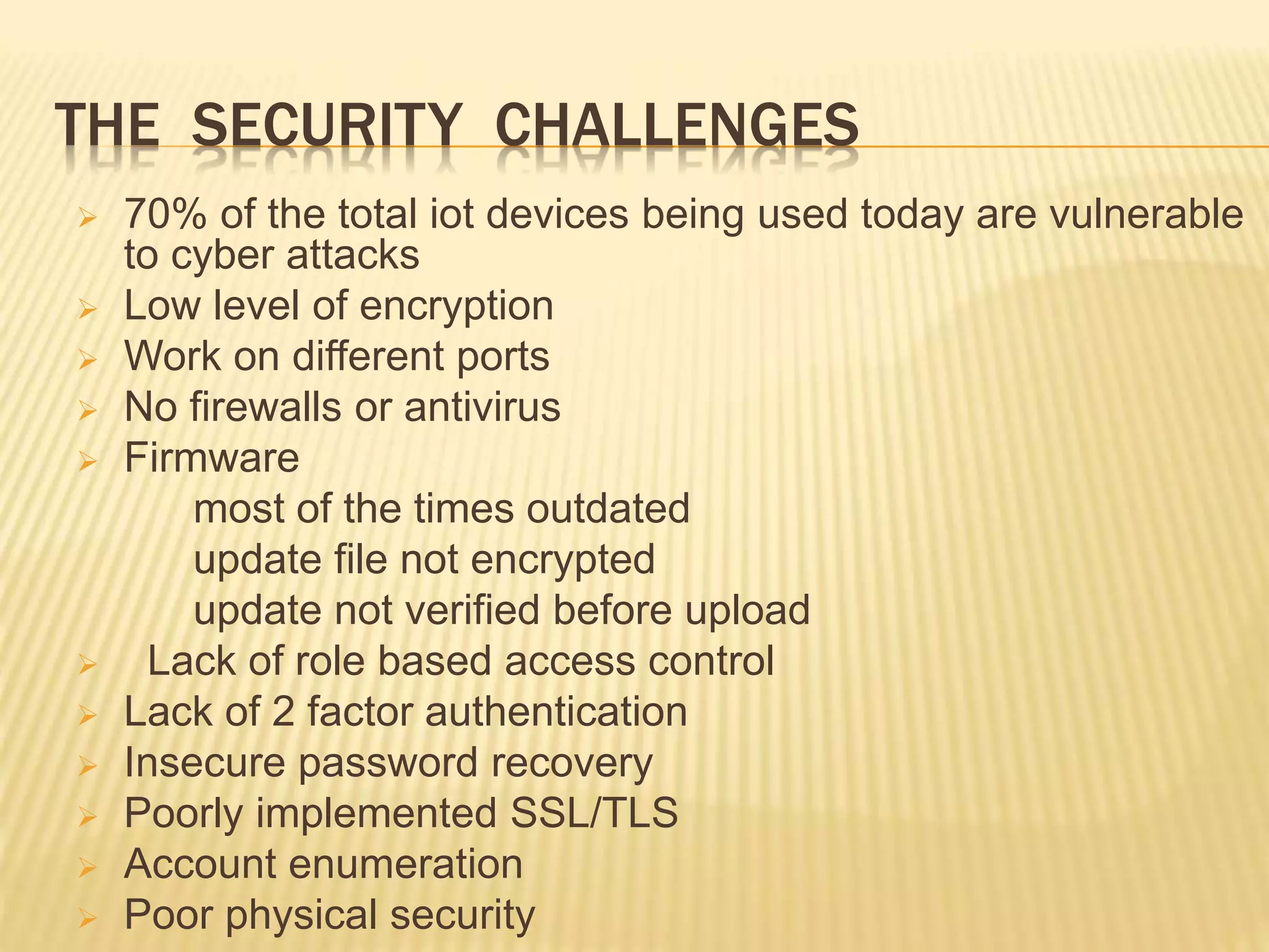 THE SECURITY CHALLENGES
 70% of the total iot devices being used today are vulnerable
to cyber attacks
 Low level of encryption
 Work on different ports
 No firewalls or antivirus
 Firmware
most of the times outdated
update file not encrypted
update not verified before upload
 Lack of role based access control
 Lack of 2 factor authentication
 Insecure password recovery
 Poorly implemented SSL/TLS
 Account enumeration
 Poor physical security
 
