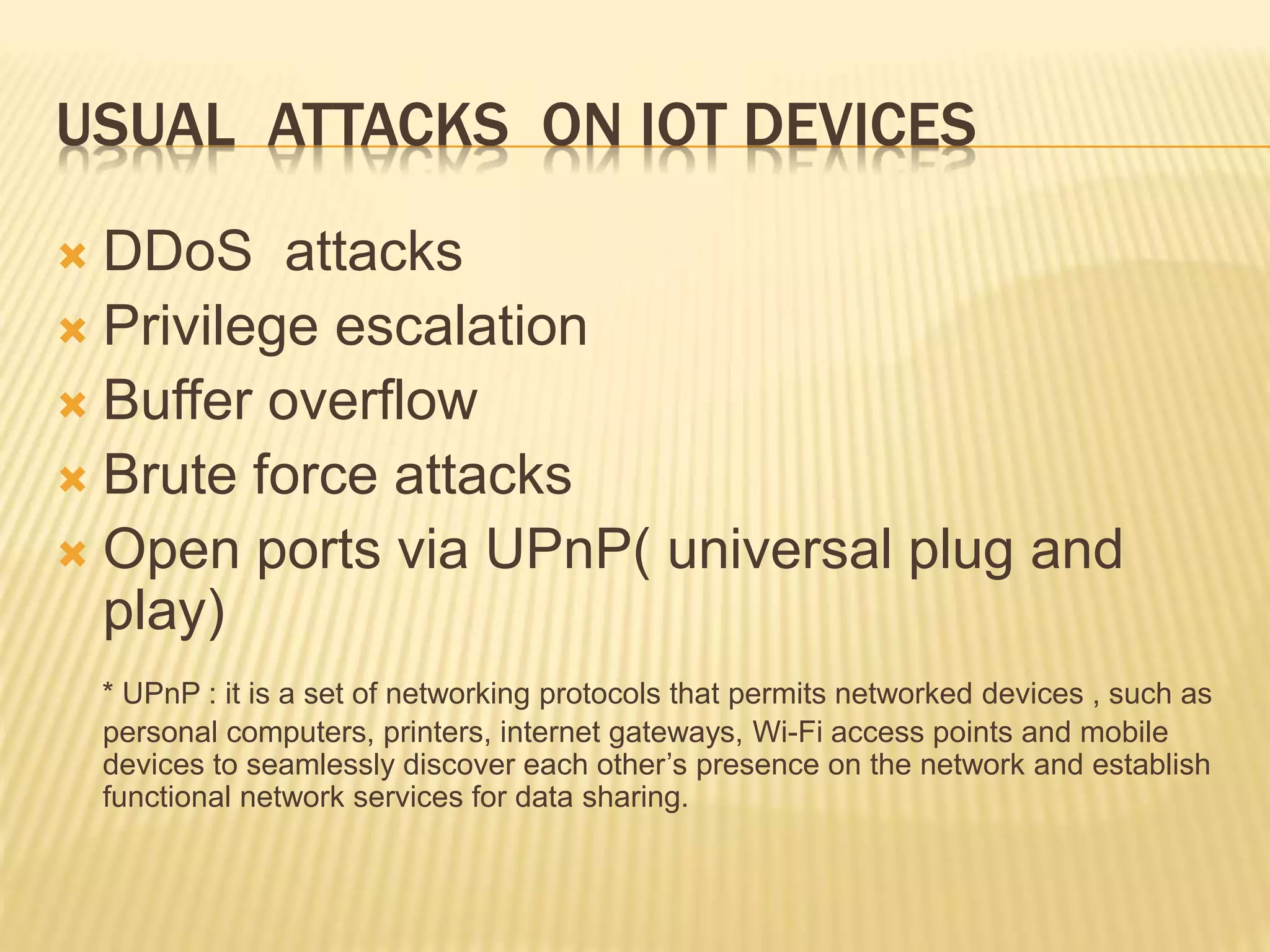 USUAL ATTACKS ON IOT DEVICES
 DDoS attacks
 Privilege escalation
 Buffer overflow
 Brute force attacks
 Open ports via UPnP( universal plug and
play)
* UPnP : it is a set of networking protocols that permits networked devices , such as
personal computers, printers, internet gateways, Wi-Fi access points and mobile
devices to seamlessly discover each other’s presence on the network and establish
functional network services for data sharing.
 