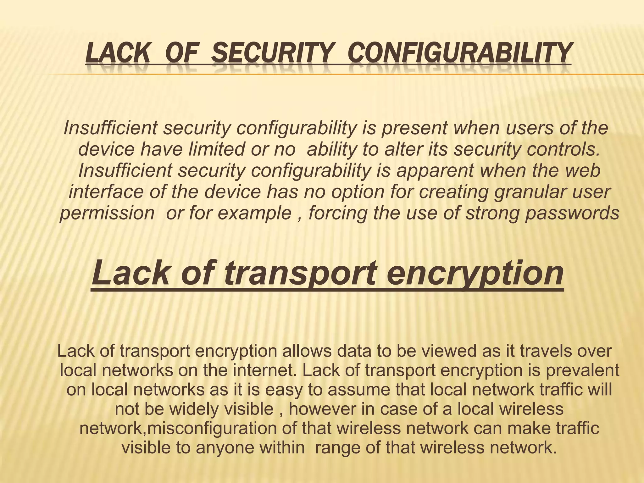 LACK OF SECURITY CONFIGURABILITY
Insufficient security configurability is present when users of the
device have limited or no ability to alter its security controls.
Insufficient security configurability is apparent when the web
interface of the device has no option for creating granular user
permission or for example , forcing the use of strong passwords
Lack of transport encryption
Lack of transport encryption allows data to be viewed as it travels over
local networks on the internet. Lack of transport encryption is prevalent
on local networks as it is easy to assume that local network traffic will
not be widely visible , however in case of a local wireless
network,misconfiguration of that wireless network can make traffic
visible to anyone within range of that wireless network.
 