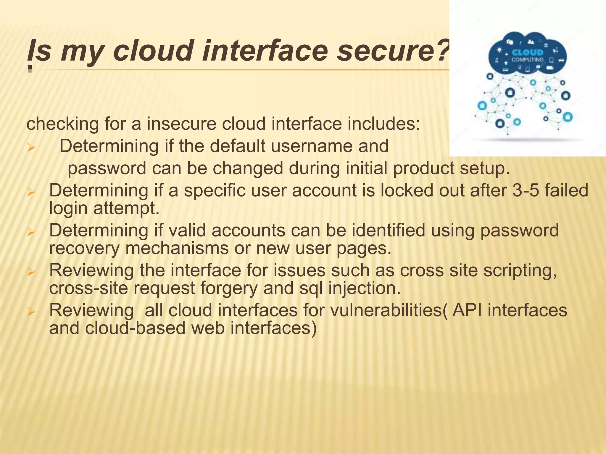 .Is my cloud interface secure??
checking for a insecure cloud interface includes:
 Determining if the default username and
password can be changed during initial product setup.
 Determining if a specific user account is locked out after 3-5 failed
login attempt.
 Determining if valid accounts can be identified using password
recovery mechanisms or new user pages.
 Reviewing the interface for issues such as cross site scripting,
cross-site request forgery and sql injection.
 Reviewing all cloud interfaces for vulnerabilities( API interfaces
and cloud-based web interfaces)
 