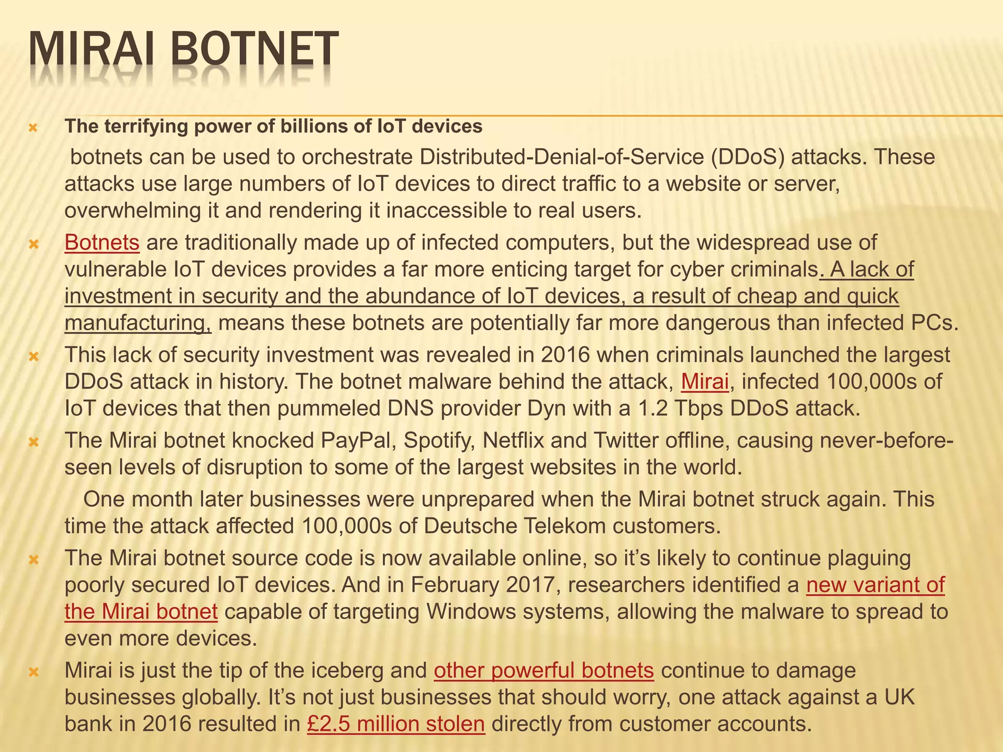 MIRAI BOTNET
 The terrifying power of billions of IoT devices
botnets can be used to orchestrate Distributed-Denial-of-Service (DDoS) attacks. These
attacks use large numbers of IoT devices to direct traffic to a website or server,
overwhelming it and rendering it inaccessible to real users.
 Botnets are traditionally made up of infected computers, but the widespread use of
vulnerable IoT devices provides a far more enticing target for cyber criminals. A lack of
investment in security and the abundance of IoT devices, a result of cheap and quick
manufacturing, means these botnets are potentially far more dangerous than infected PCs.
 This lack of security investment was revealed in 2016 when criminals launched the largest
DDoS attack in history. The botnet malware behind the attack, Mirai, infected 100,000s of
IoT devices that then pummeled DNS provider Dyn with a 1.2 Tbps DDoS attack.
 The Mirai botnet knocked PayPal, Spotify, Netflix and Twitter offline, causing never-before-
seen levels of disruption to some of the largest websites in the world.
One month later businesses were unprepared when the Mirai botnet struck again. This
time the attack affected 100,000s of Deutsche Telekom customers.
 The Mirai botnet source code is now available online, so it’s likely to continue plaguing
poorly secured IoT devices. And in February 2017, researchers identified a new variant of
the Mirai botnet capable of targeting Windows systems, allowing the malware to spread to
even more devices.
 Mirai is just the tip of the iceberg and other powerful botnets continue to damage
businesses globally. It’s not just businesses that should worry, one attack against a UK
bank in 2016 resulted in £2.5 million stolen directly from customer accounts.
 