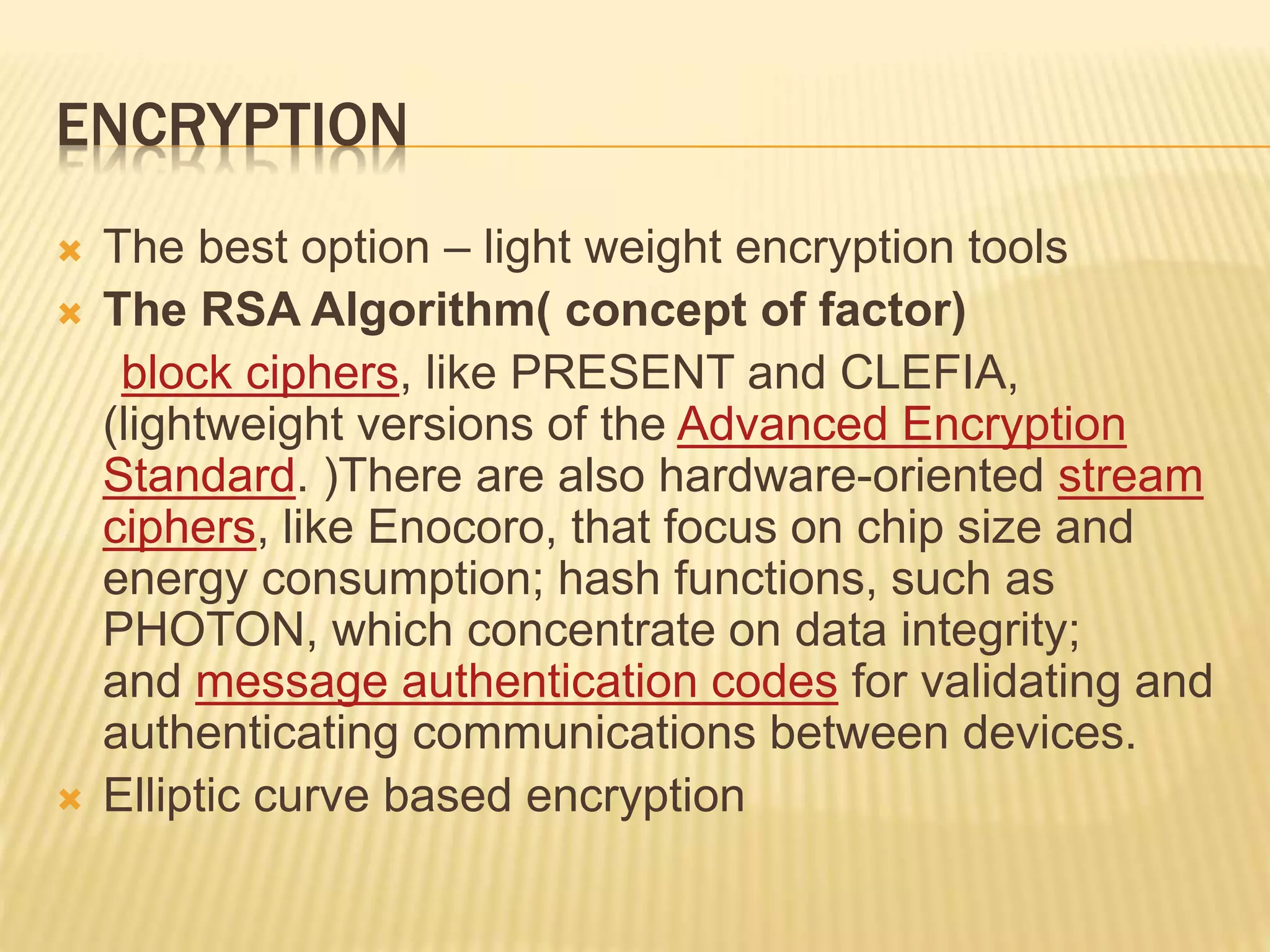 ENCRYPTION
 The best option – light weight encryption tools
 The RSA Algorithm( concept of factor)
block ciphers, like PRESENT and CLEFIA,
(lightweight versions of the Advanced Encryption
Standard. )There are also hardware-oriented stream
ciphers, like Enocoro, that focus on chip size and
energy consumption; hash functions, such as
PHOTON, which concentrate on data integrity;
and message authentication codes for validating and
authenticating communications between devices.
 Elliptic curve based encryption
 