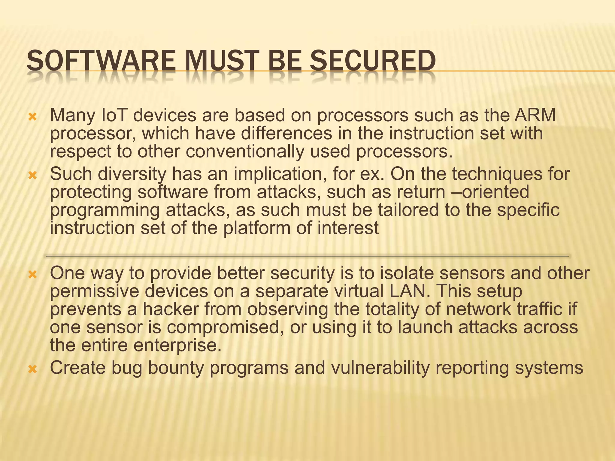 SOFTWARE MUST BE SECURED
 Many IoT devices are based on processors such as the ARM
processor, which have differences in the instruction set with
respect to other conventionally used processors.
 Such diversity has an implication, for ex. On the techniques for
protecting software from attacks, such as return –oriented
programming attacks, as such must be tailored to the specific
instruction set of the platform of interest
 One way to provide better security is to isolate sensors and other
permissive devices on a separate virtual LAN. This setup
prevents a hacker from observing the totality of network traffic if
one sensor is compromised, or using it to launch attacks across
the entire enterprise.
 Create bug bounty programs and vulnerability reporting systems
 