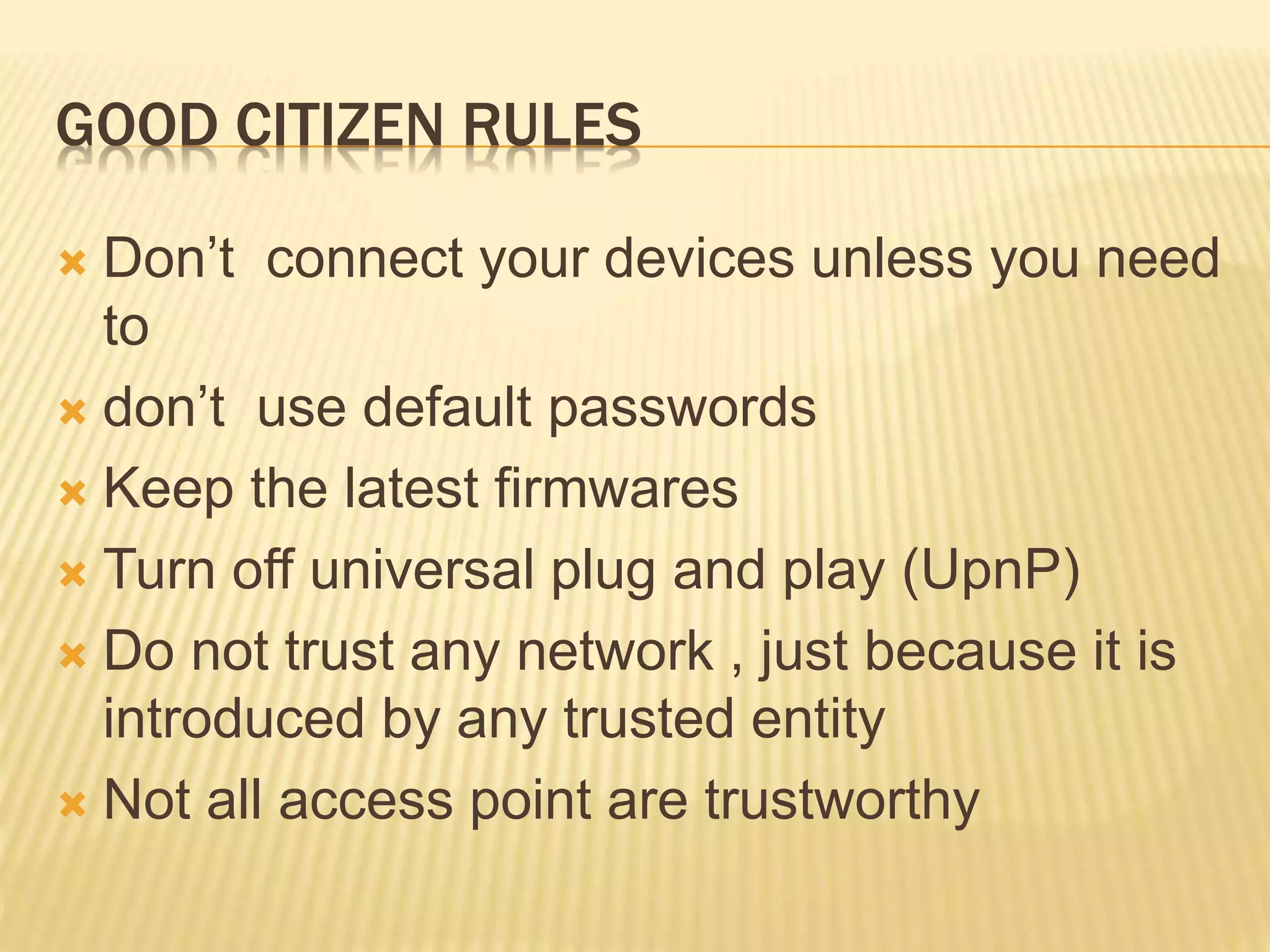 GOOD CITIZEN RULES
 Don’t connect your devices unless you need
to
 don’t use default passwords
 Keep the latest firmwares
 Turn off universal plug and play (UpnP)
 Do not trust any network , just because it is
introduced by any trusted entity
 Not all access point are trustworthy
 