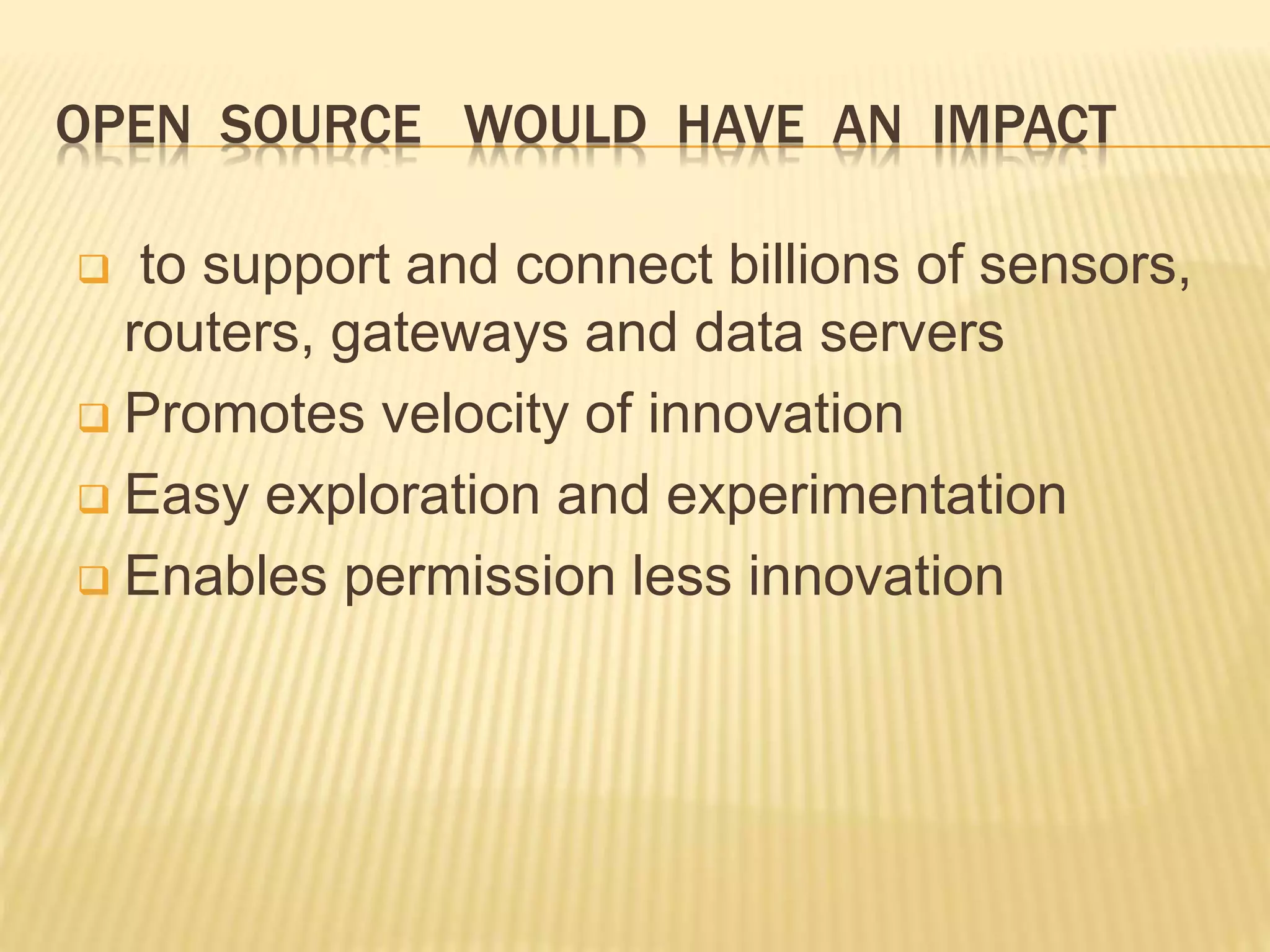 OPEN SOURCE WOULD HAVE AN IMPACT
 to support and connect billions of sensors,
routers, gateways and data servers
 Promotes velocity of innovation
 Easy exploration and experimentation
 Enables permission less innovation
 