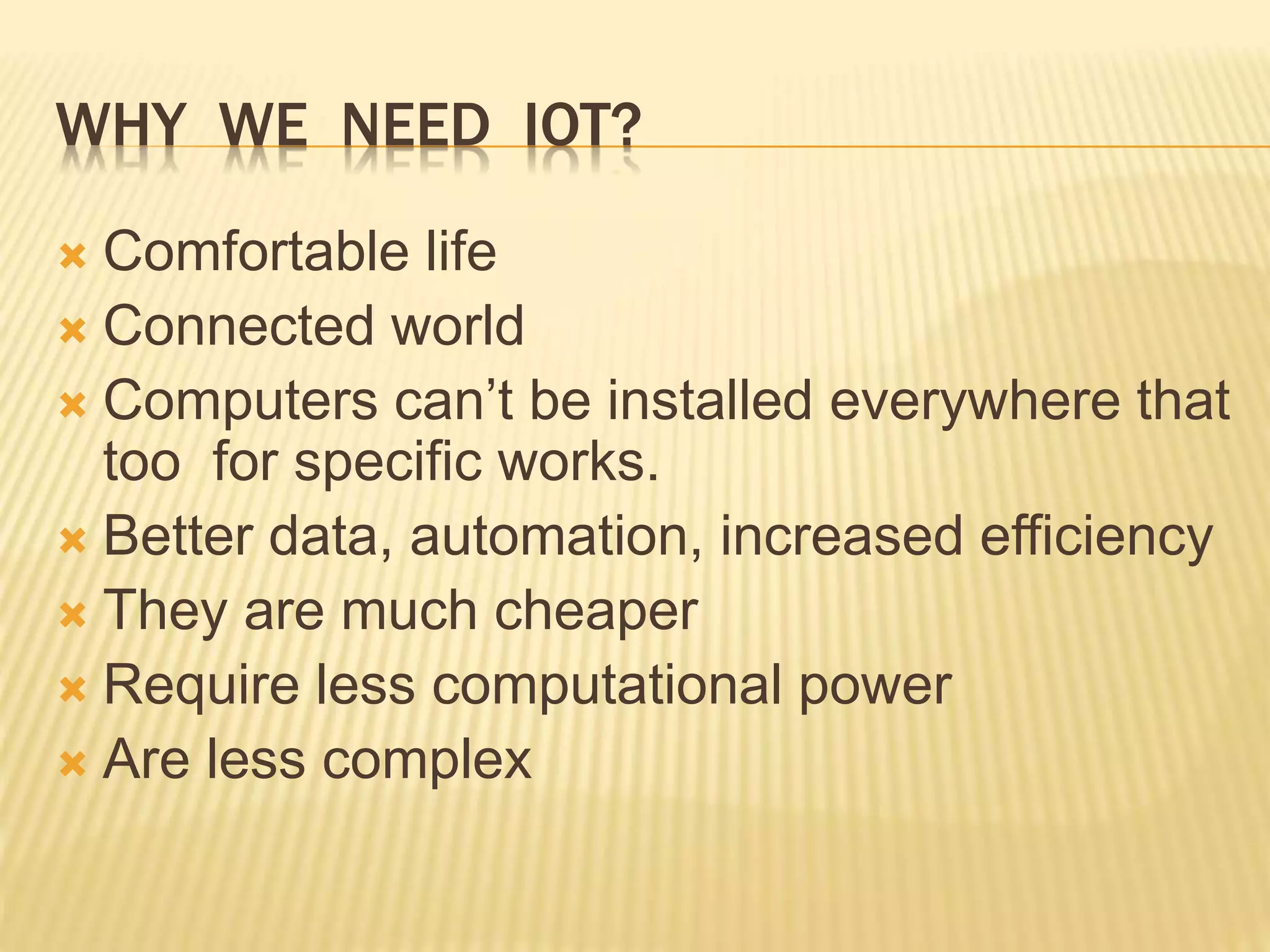 WHY WE NEED IOT?
 Comfortable life
 Connected world
 Computers can’t be installed everywhere that
too for specific works.
 Better data, automation, increased efficiency
 They are much cheaper
 Require less computational power
 Are less complex
 