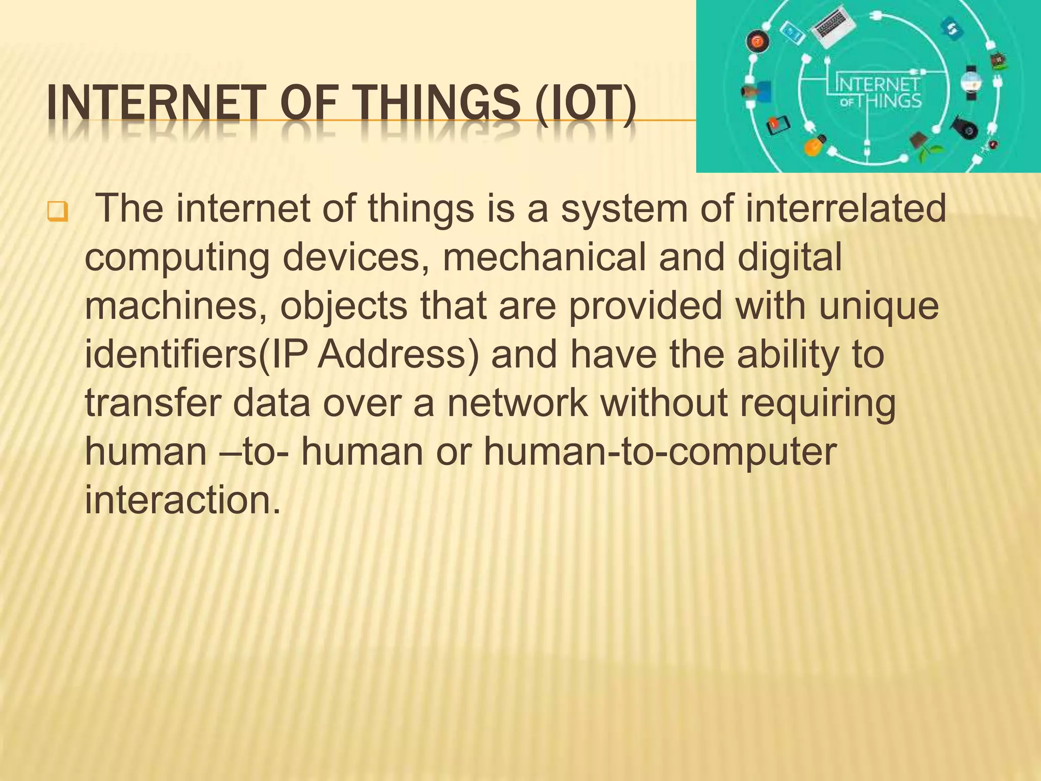 INTERNET OF THINGS (IOT)
 The internet of things is a system of interrelated
computing devices, mechanical and digital
machines, objects that are provided with unique
identifiers(IP Address) and have the ability to
transfer data over a network without requiring
human –to- human or human-to-computer
interaction.
 