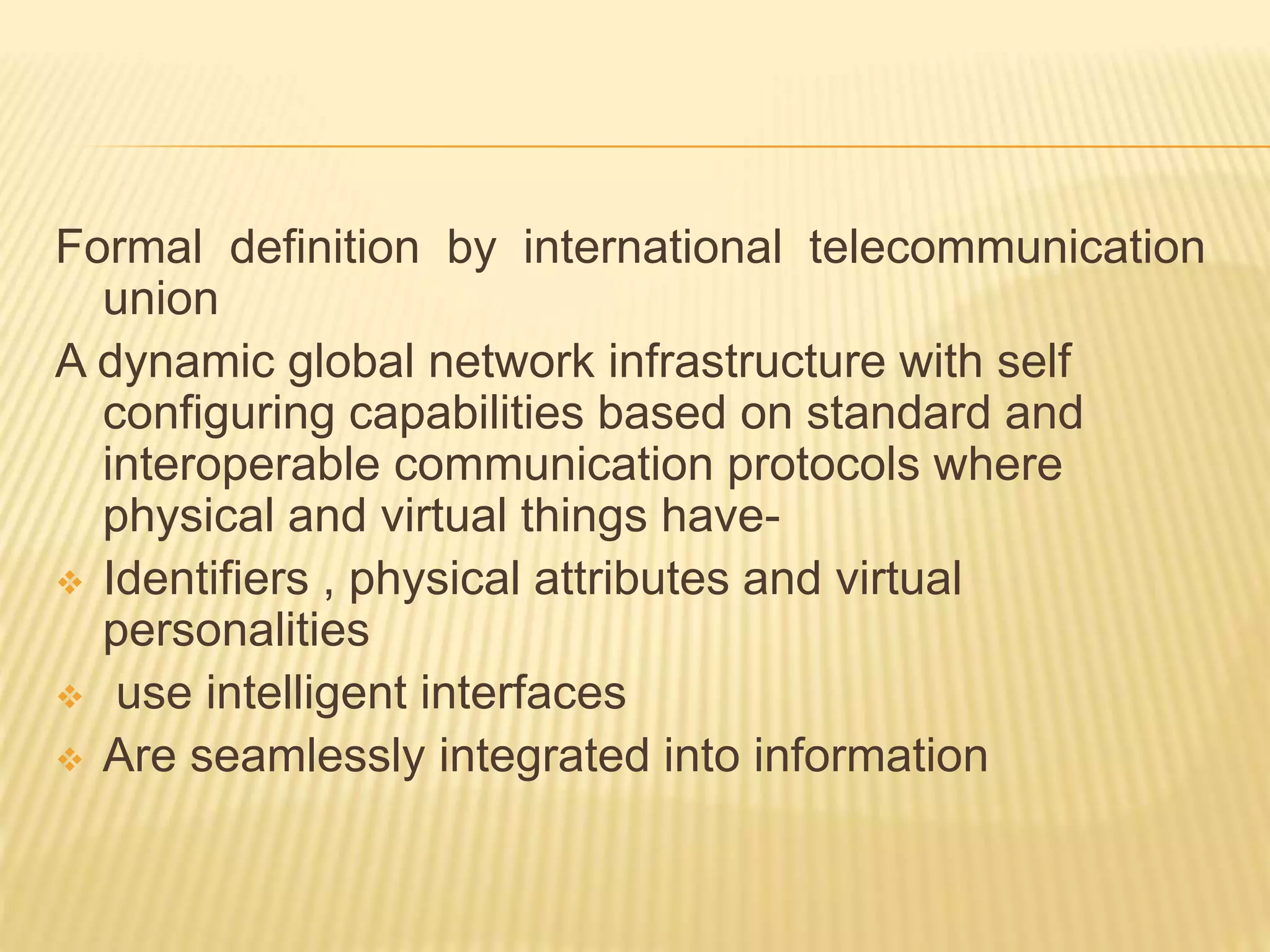 Formal definition by international telecommunication
union
A dynamic global network infrastructure with self
configuring capabilities based on standard and
interoperable communication protocols where
physical and virtual things have-
 Identifiers , physical attributes and virtual
personalities
 use intelligent interfaces
 Are seamlessly integrated into information
 