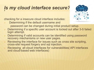 .Is my cloud interface secure??
checking for a insecure cloud interface includes:
 Determining if the default username and
password can be changed during initial product setup.
 Determining if a specific user account is locked out after 3-5 failed
login attempt.
 Determining if valid accounts can be identified using password
recovery mechanisms or new user pages.
 Reviewing the interface for issues such as cross site scripting,
cross-site request forgery and sql injection.
 Reviewing all cloud interfaces for vulnerabilities( API interfaces
and cloud-based web interfaces)
 