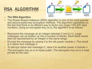 RSA ALGORITHM
 The RSA Algorithm
 The Rivest-Shamir-Adleman (RSA) algorithm is one of the most popular
and secure public-key encryption methods. The algorithm capitalizes on
the fact that there is no efficient way to factor very large (100-200 digit)
numbers. Using an encryption key (e,n), the algorithm is as follows:
 Represent the message as an integer between 0 and (n-1). Large
messages can be broken up into a number of blocks. Each block would
then be represented by an integer in the same range.
 Encrypt the message by raising it to the eth power modulo n. The result
is a cipher text message C.
 To decrypt cipher text message C, raise it to another power d modulo n
 The encryption key (e,n) is made public. The decryption key (d,n) is kept
private by the user.
 