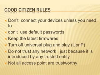 GOOD CITIZEN RULES
 Don’t connect your devices unless you need
to
 don’t use default passwords
 Keep the latest firmwares
 Turn off universal plug and play (UpnP)
 Do not trust any network , just because it is
introduced by any trusted entity
 Not all access point are trustworthy
 