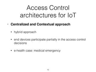Access Control
architectures for IoT
• Centralized and Contextual approach
• hybrid approach
• end devices participate partially in the access control
decisions
• e-health case: medical emergency
10
 