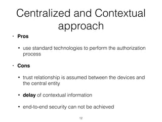 Centralized and Contextual
approach
• Pros
• use standard technologies to perform the authorization
process
• Cons
• trust relationship is assumed between the devices and
the central entity
• delay of contextual information
• end-to-end security can not be achieved
12
 