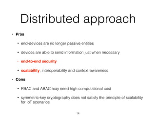 Distributed approach
• Pros
• end-devices are no longer passive entities
• devices are able to send information just when necessary
• end-to-end security
• scalability, interoperability and context-awareness
• Cons
• RBAC and ABAC may need high computational cost
• symmetric-key cryptography does not satisfy the principle of scalability
for IoT scenarios
14
 