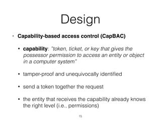 Design
• Capability-based access control (CapBAC)
• capability: ”token, ticket, or key that gives the
possessor permission to access an entity or object
in a computer system”
• tamper-proof and unequivocally identiﬁed
• send a token together the request
• the entity that receives the capability already knows
the right level (i.e., permissions)
15
 